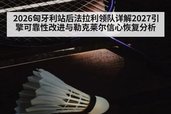2026匈牙利站后法拉利领队详解2027引擎可靠性改进与勒克莱尔信心恢复分析
